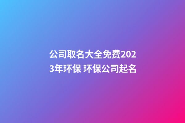 公司取名大全免费2023年环保 环保公司起名